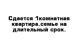 Сдается 1комнатная квартира.семье на длительный срок.